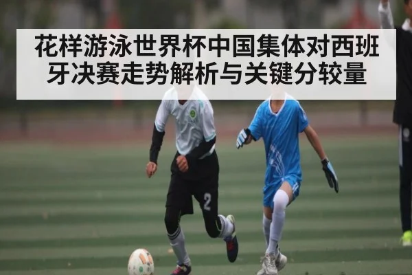 花样游泳世界杯中国集体对西班牙决赛走势解析与关键分较量