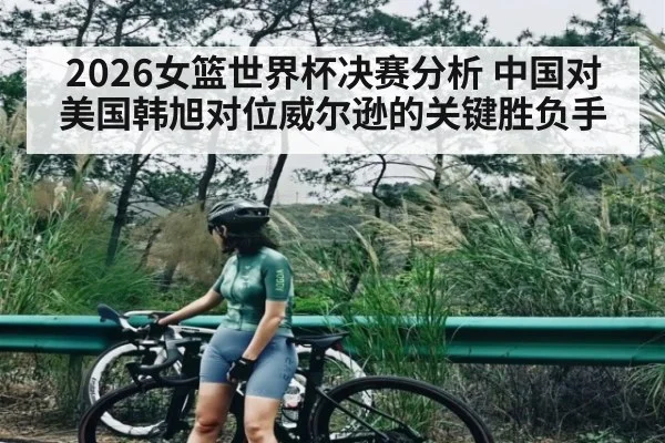 2026女篮世界杯决赛分析 中国对美国韩旭对位威尔逊的关键胜负手