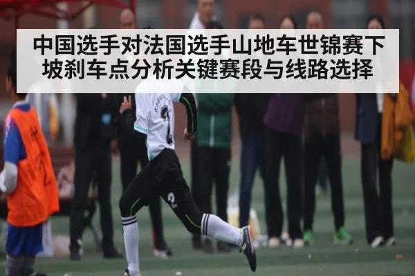 中国选手对法国选手山地车世锦赛下坡刹车点分析关键赛段与线路选择
